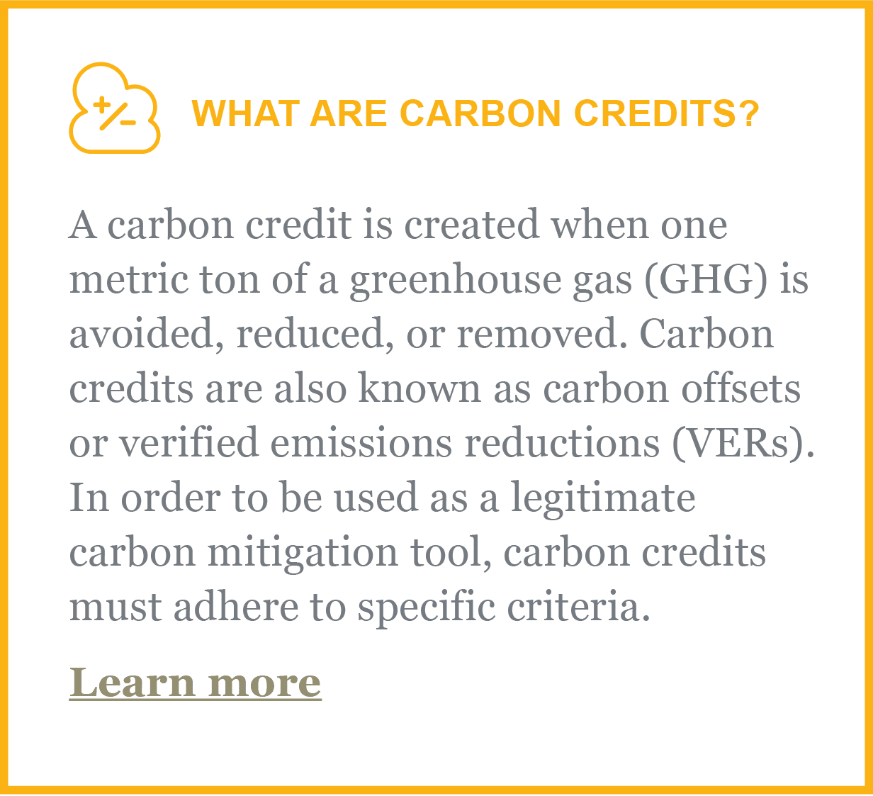 What are carbon credits? A carbon credit is created when one metric ton of a greenhouse gas GHG is avoided, reduced, or removed. Carbon credits are also known as carbon offsets or verified emissions reductions VERs. In order to be used as a legitimate carbon mitigation tool, carbon credits mus adhere to specific criteria.