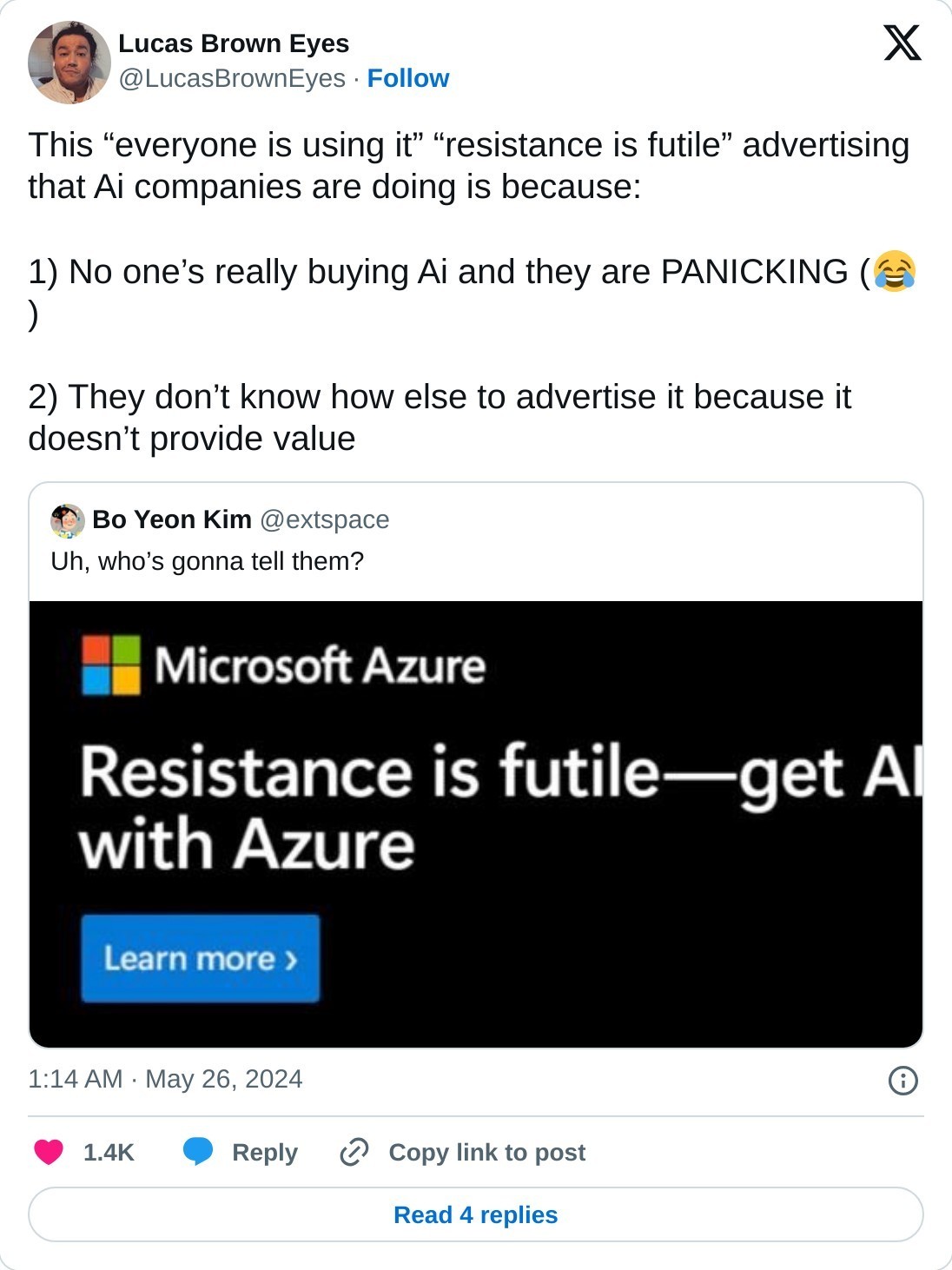 This “everyone is using it” “resistance is futile” advertising that Ai companies are doing is because:  1) No one’s really buying Ai and they are PANICKING (😂)  2) They don’t know how else to advertise it because it doesn’t provide value https://t.co/uXTXQT4IEn  — Lucas Brown Eyes (@LucasBrownEyes) May 26, 2024