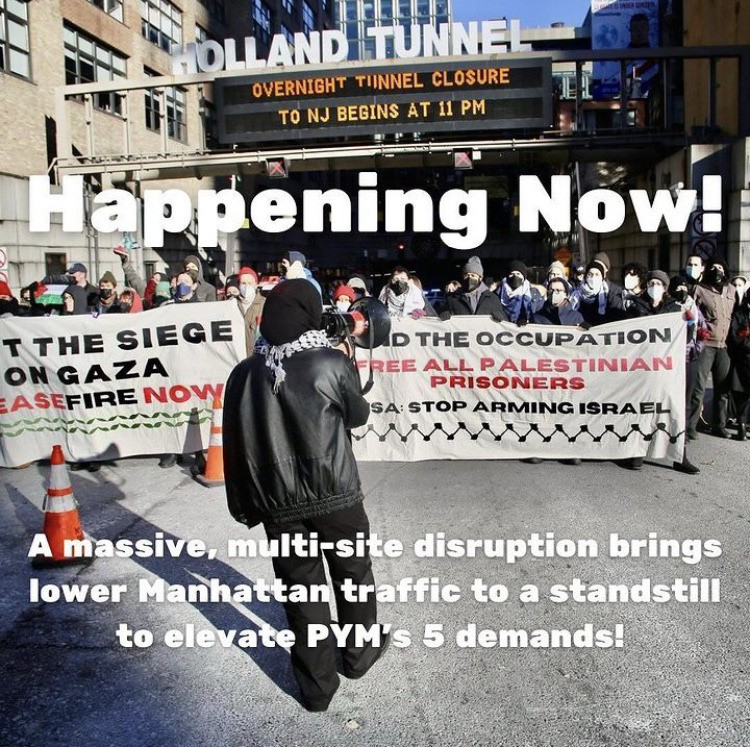 Photo of an organizer wearing a hijab and keffiyeh speaking through a megaphone to a group of protesters at the entrance to the Holland Tunnel. Text: Happening Now! A massive, multi-site disruption brings lower Manhattan traffic to a standstill to elevate PYM's five demands!