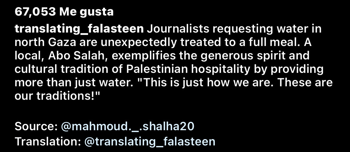 Caption of the previous video, it reads "Journalists requesting water in north Gaza are unexpectedly treated to a full meal. A local, Abo Salah, exemplifies the generous spirit and cultural tradition of Palestinian hospitality by providing more than just water. "This is just how we are. These are our traditions!" Source: @mahmoud..shalha20 Translation: @translating_falasteen"