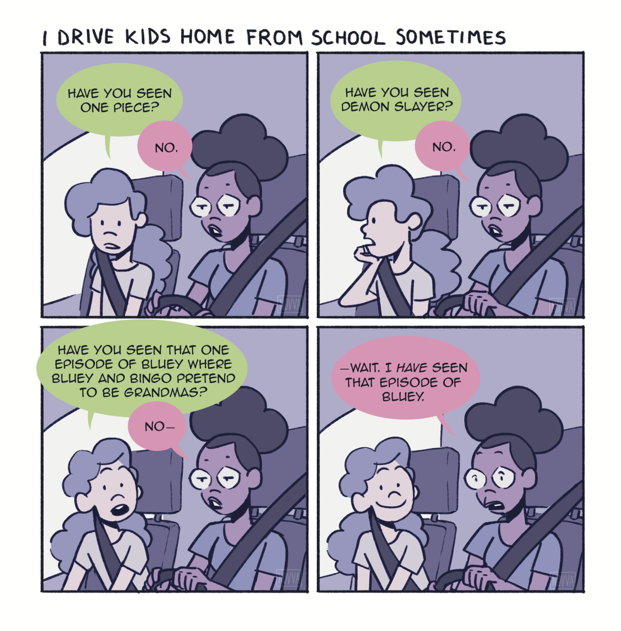 A 4-panel comic of a black girl with a puff and glasses driving a young middle school-aged girl in a car. Panel 1: Middle School girl: Have you seen one piece? Driver: No. Panel 2: Middle Schooler: Have you seen Demon Slayer? Driver: No. Panel 3: Middle Schooler: Have you seen that one episode of Bluey where Bluey and Bingo pretend to be grandmas? Driver: No— Panel 4: Driver: —Wait. I HAVE seen that episode of Bluey.