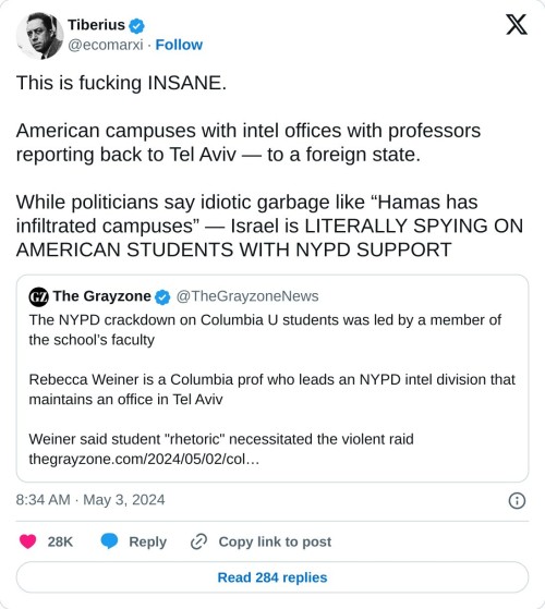 This is fucking INSANE.  American campuses with intel offices with professors reporting back to Tel Aviv — to a foreign state.  While politicians say idiotic garbage like “Hamas has infiltrated campuses” — Israel is LITERALLY SPYING ON AMERICAN STUDENTS WITH NYPD SUPPORT https://t.co/Bu4P2gn7CA  — Tiberius (@ecomarxi) May 3, 2024