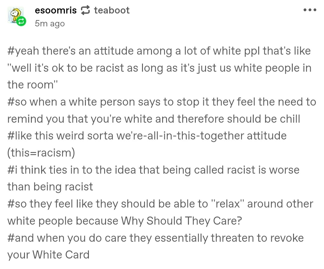 esoomris reblogging from teaboot 5 minutes ago:  #yeah there's an attitude among a lot of white ppl that's like ''well it's ok to be racist as long as it's just us white people in the room''#so when a white person says to stop it they feel the need to remind you that you're white and therefore should be chill#like this weird sorta we're-all-in-this-together attitude (this=racism)#i think ties in to the idea that being called racist is worse than being racist#so they feel like they should be able to ''relax'' around other white people because Why Should They Care?#and when you do care they essentially threaten to revoke your White Card