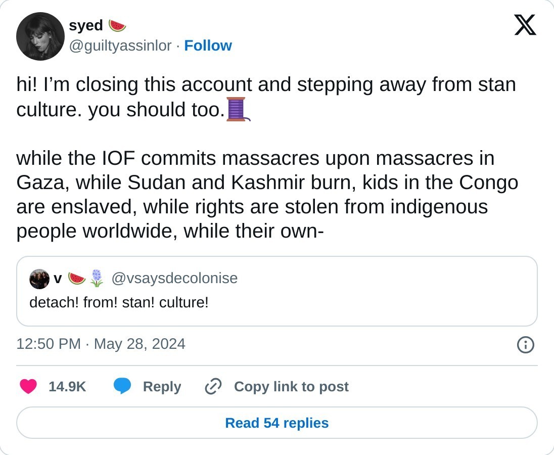 hi! I’m closing this account and stepping away from stan culture. you should too.🧵  while the IOF commits massacres upon massacres in Gaza, while Sudan and Kashmir burn, kids in the Congo are enslaved, while rights are stolen from indigenous people worldwide, while their own- https://t.co/K9pKjfE2Qr  — syed 🍉 (@guiltyassinlor) May 28, 2024