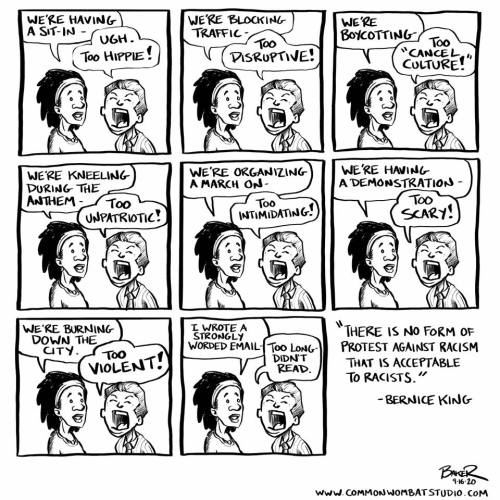 Comic by Bruce R. (commonwombatstudio.com): A racialized woman is trying to speak to an angry white man, who interupts her each time.  "We're having a sit-in.." "Ugh, too hippie!" "We're blocking traffick" "Too disruptive!" "We're boycotting" "Too 'cancel culture!" etc. Ends with quote from Bernice King: "There is no form of protest against racism that is acceptable to racists"
