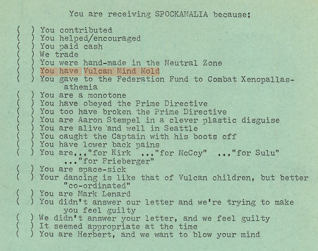 text:  "You are receiving SPOCKANALIA because: You contributed, You helped/encouraged, You paid cash, We trade, You were hand-made in the Neutral Zone, You have Vulcan Mind Mold, You gave to the Federation Fund to Combat Xenopallas- athemia, You are a monotone, You have obeyed the Prime Directive, You too have broken the Prime Directive, You are Aaron Stempel in a clever plastic disguise, You are alive and well in Seattle, You caught the Captain with his boots off, You have lower back pains, You are... ..."for McCoy" ..."for Sulu" ..."for Kirk", ..."for Frieberger", You are space-sick, Your dancing is like that of Vulcan children, but better "co-ordinated", You are Mark Lenard, You didn't answer our letter and we're trying to make you feel guilty, We didn't answer your letter, and we feel guilty, It seemed appropriate at the time, You are Herbert, and we want to blow your mind"