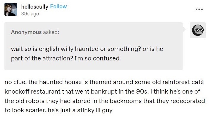 A fake ask post. An anonymous user asks helloscully “wait so is english willy haunted or something? or is he part of the attraction? i'm so confused.” Helloscully responds “no clue. the haunted house is themed around some old rainforest café knockoff restaurant that went bankrupt in the 90s. I think he's one of the old robots they had stored in the backrooms that they redecorated to look scarier. he's just a stinky lil guy.” (end id)