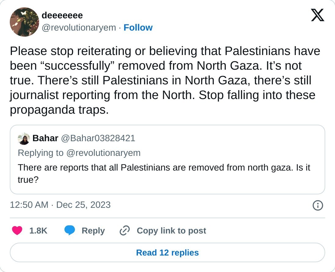 Please stop reiterating or believing that Palestinians have been “successfully” removed from North Gaza. It’s not true. There’s still Palestinians in North Gaza, there’s still journalist reporting from the North. Stop falling into these propaganda traps. https://t.co/nIdhuKbvaW  — deeeeeee (@revolutionaryem) December 25, 2023