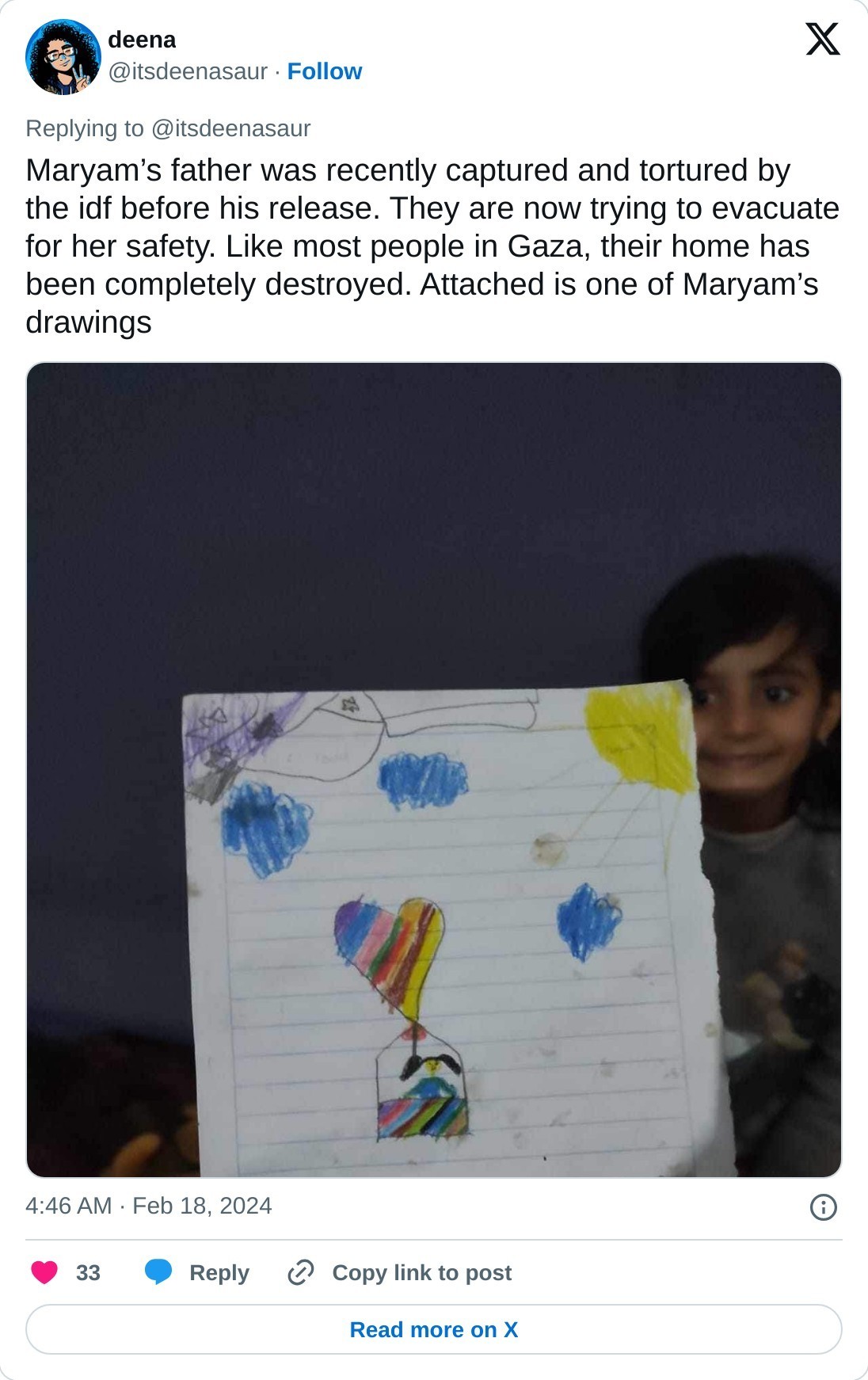 Maryam’s father was recently captured and tortured by the idf before his release. They are now trying to evacuate for her safety. Like most people in Gaza, their home has been completely destroyed. Attached is one of Maryam’s drawings pic.twitter.com/BZV6YnYD0C  — deena (@itsdeenasaur) February 18, 2024