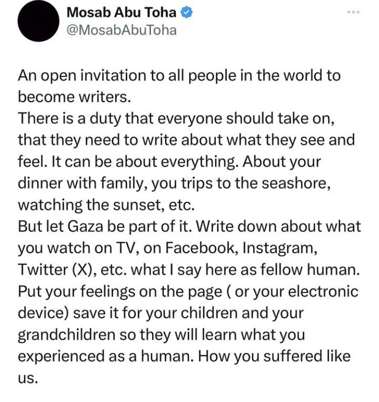 Tweet by Mosab Abu Toha @MosabAbuToha: An open invitation to all people in the world to become writers. There is a duty that everyone should take on, that they need to write about what they see and feel. It can be about everything. About your dinner with family, you trips to the seashore, watching the sunset, etc. But let Gaza be part of it.  Write down about what you watch on TV, on Facebook, Instagram, Twitter (X) etc. what I say here as a fellow human. Put your feelings on the page (or your electronic device) save it for your children and your grandchildren so they will learn what you experienced as a human. How you suffered like us.