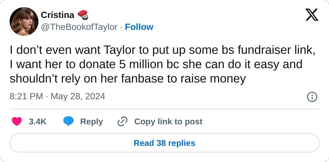 I don’t even want Taylor to put up some bs fundraiser link, I want her to donate 5 million bc she can do it easy and shouldn’t rely on her fanbase to raise money  — Cristina 🍣 (@TheBookofTaylor) May 28, 2024
