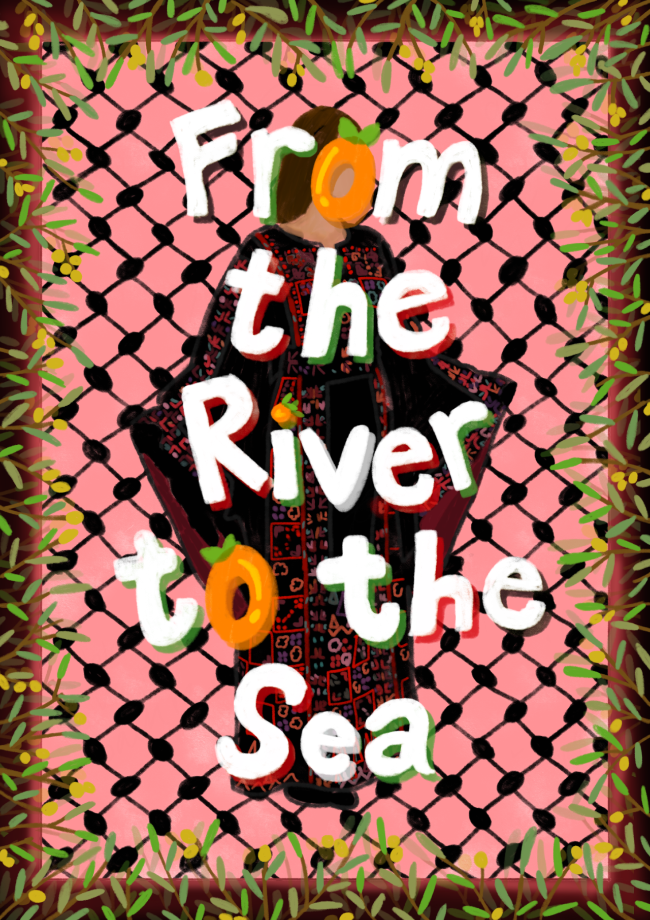 A digital drawing that says "From the River to the Sea" in large white letters, with the colours red, green, white, and black shading various letters. The letter "O" and the dot on the "i" are coloured orange to resemble the orange fruit. The text is overlayed over a Palestinian woman wearing a traditional black thobe with colourful red embroidery. The background is light red and is patterned with the fishnet pattern of the Palestinian kufiya. Upon the black and red border are olive branches bearing fruit.