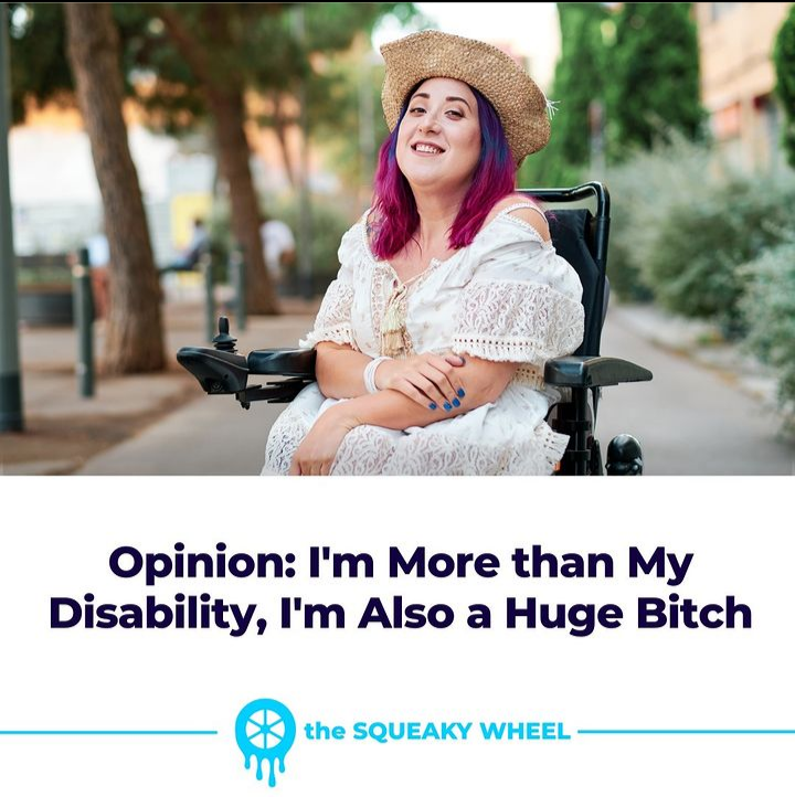 an image of a person wearing a white sundress and a straw hat; she is sitting in a wheelchair outside. below the image is text reading "Opinion: I'm More than My Disability, I'm Also A Huge Bitch." below this, centered between two lines spanning the width of the image, is a logo of a melting wheel next to the words "The Squeaky Wheel" in smaller text.