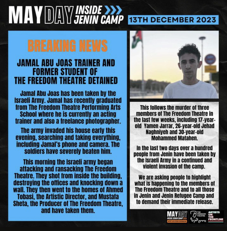 Text: May Day Inside Jenin Camp, 13th December 2023. Breaking News: Jamal Abu Joas, trainer and former student of The Freedom Theatre, detained. Jamal Abu Joas has been taken by the Israeli Army. Jamal has recently graduated from The Freedom Theatre Performing Arts School where he is currently an acting trainer and also a freelance photographer. The army invaded his house early this evening, searcjing and taking everything, including Jamal's phone and camera. The soldiers have severely beaten him. This morning the Israeli army began attacking and ransacking The Freedom Theatre. They shot from inside the building, destroying the offices and knocking down a wall. They then went to the homes of Ahmed Tobasi, the Artistic Director, and Mustafa Sheta, the Producer of The Freedom Theatre, and have taken them. This follows the murder of three members of The Freedom Theatre in the last few weeks, including 17 year old Yamen Jarrar, 26 year old Jehad Naghniyeh, and 30 year old Mohammed Matahen. In the last two days over a hundred people from Jenin have been taken by the Israeli army in a continued and violent invasion of the camp. We are asking people to highlight what is happening to the members of The Freedom Theatre and to all those in Jenin and Jenin Refugee Camp and to demand their immediate release.  Photo: Portrait of Jamal Abu Joas, a young Palestinian man with a short curly undercut, wearing a white t-shirt and standing in front of a Palestinian flag.
