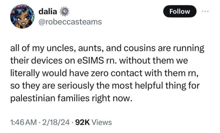 tweet by dalia @.robeccasteams: “All of my uncles, aunts, and cousins are running their devices on ESims RN. Without them we literally would have zero contact with them RN, so they are seriously the most helpful thing for Palestinian families right now.” February 18th 2024