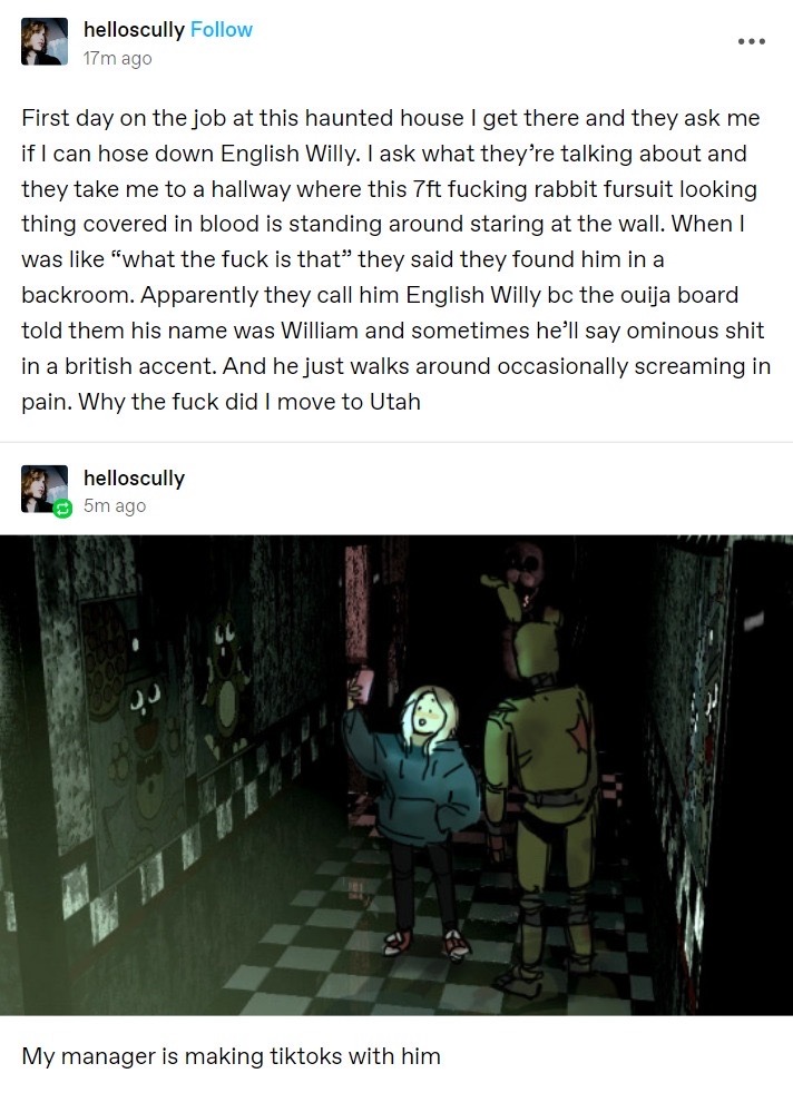 A series of fake tumblr posts from the user helloscully. The first post reads “First day on the job at this haunted house I get there and they ask me if I can hose down English Willy. I ask what they’re talking about and they take me to a hallway where this 7ft fucking rabbit fursuit looking thing covered in blood is standing around staring at the wall. When I was like “what the fuck is that” they said they found him in a backroom. Apparently they call him English Willy bc the ouija board told them his name was William and sometimes he’ll say ominous shit in a british accent. And he just walks around occasionally screaming in pain. Why the fuck did I move to Utah.” The post is then reblogged with an image of a young thin blonde woman in a dark teal hoodie holding up a phone as if she’s taking a selfie. Next to her is Springtrap, a large decrepit rabbit mascot costume that is green and covered with rips and tears, and stained with blood. They are standing together in a dark hallway, only visible from the light of the woman’s phone. This image is captioned “my manager is making tiktoks with him.” (end id)