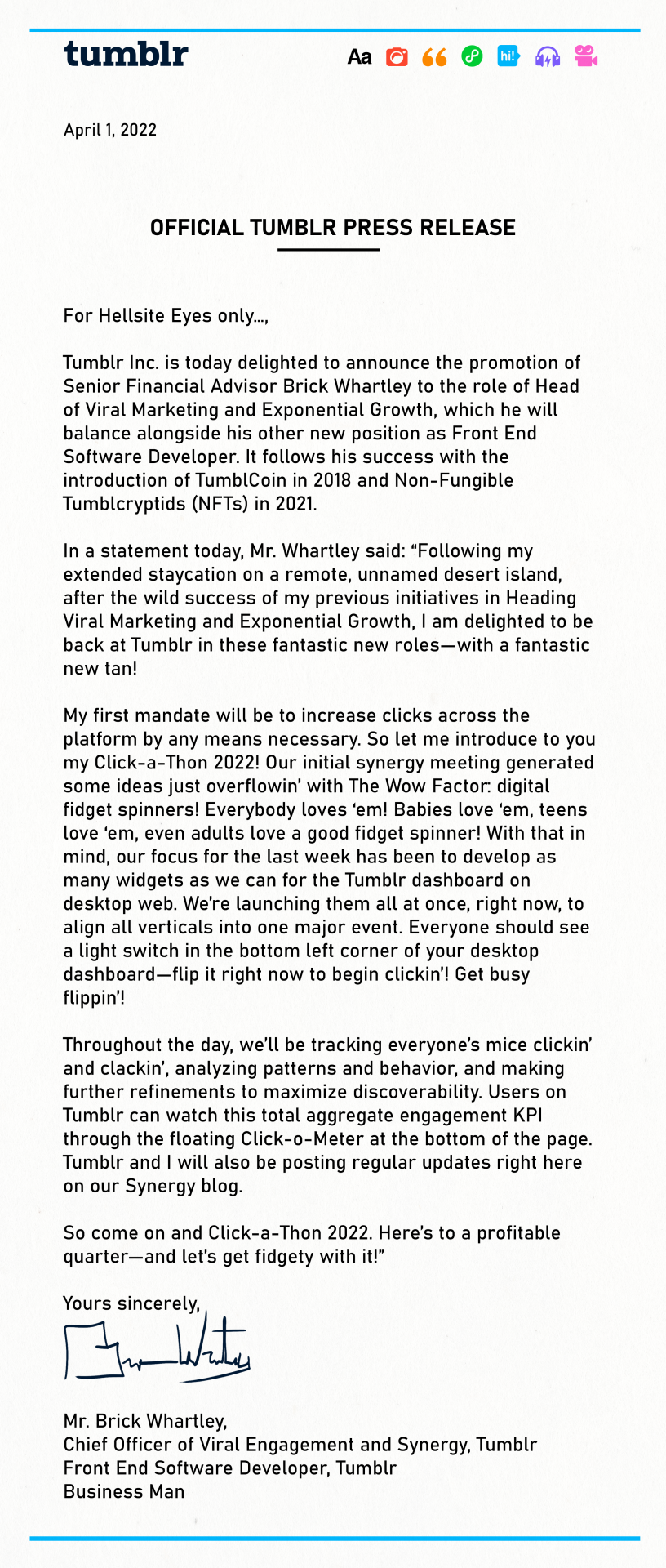 OFFICIAL TUMBLR PRESS RELEASE  For Hellsite Eyes only…,  Tumblr Inc. is today delighted to announce the promotion of Senior Financial Advisor Brick Whartley to the role of Head of Viral Marketing and Exponential Growth, which he will balance alongside his other new position as Front End Software Developer. It follows his success with the introduction of TumblCoin in 2018 and Non-Fungible Tumblcryptids (NFTs) in 2021.   * In a statement today, Mr. Whartley said: “Following my extended staycation on a remote, unnamed desert island, after the wild success of my previous initiatives in Heading Viral Marketing and Exponential Growth, I am delighted to be back at Tumblr in these fantastic new roles—with a fantastic new tan!   My first mandate will be to increase clicks across the platform by any means necessary. So let me introduce to you my Click-a-Thon 2022! Our initial synergy meeting generated some ideas just overflowin’ with The Wow Factor: digital fidget spinners! Everybody loves ‘em! Babies love ‘em, teens love ‘em, even adults love a good fidget spinner! With that in mind, our focus for the last week has been to develop as many widgets as we can for the Tumblr dashboard on desktop web. We’re launching them all at once, right now, to align all verticals into one major event. Everyone should see a light switch in the corner of your desktop dashboard—flip it right now to begin clickin’! Get busy flippin’!  Throughout the day, we’ll be tracking everyone’s mice clickin’ and clackin’, analyzing patterns and behavior, and making further refinements to maximize discoverability. Users on Tumblr can watch this total aggregate engagement KPI through the floating Click-o-Meter at the bottom of the page. Tumblr and I will also be posting regular updates right here on our Synergy blog.   So come on and Click-a-Thon 2022. Here’s to a profitable quarter—and let’s get fidgety with it!”  Yours sincerely,   Mr. Brick Whartley, * Chief Officer of Viral Engagement and Synergy, Tumblr Front End Software Developer, Tumblr Business Man