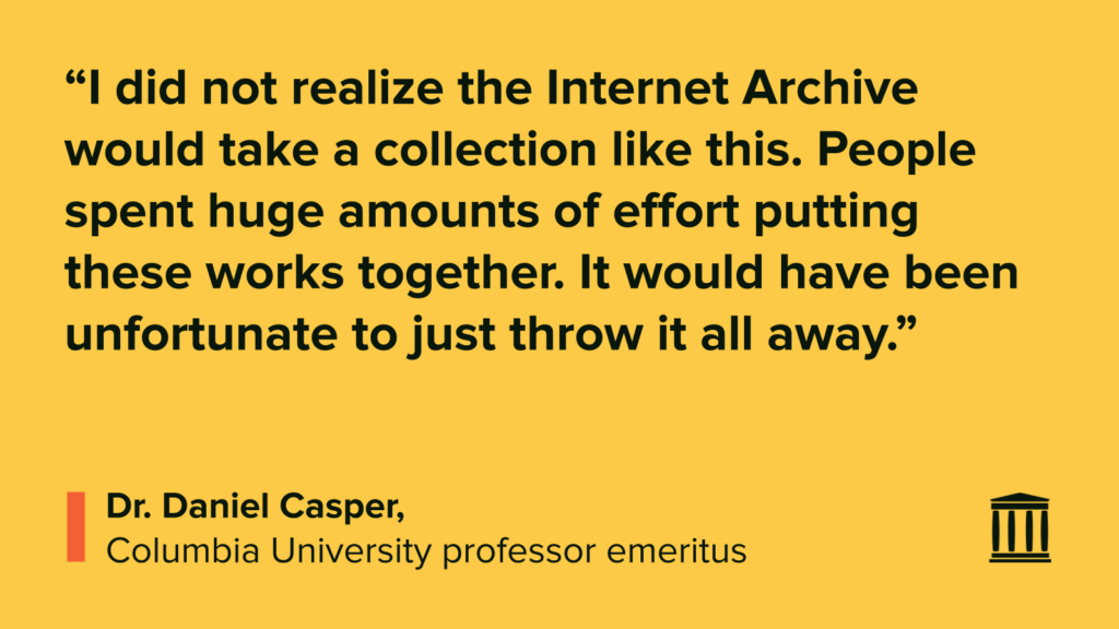 “I did not realize the Internet Archive would take a collection like this. People spent huge amounts of effort putting these works together. It would have been unfortunate to just throw it all away.”
Dr. Daniel Casper,
Columbia University professor emeritus
