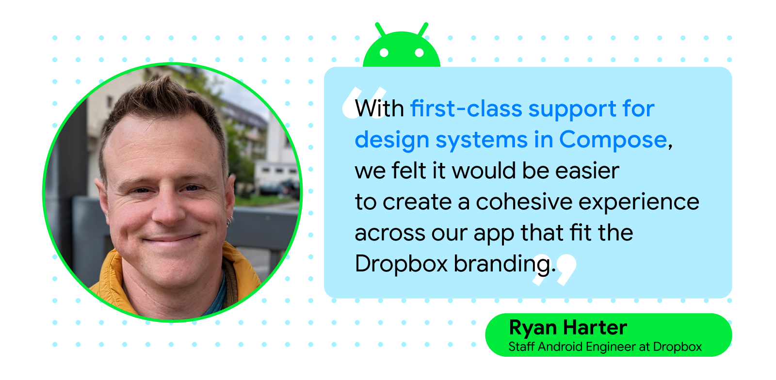 Quote card with headshot of Ryan Harter, smiling. Quote text reads, 'With first class-support for design systems in Compose, we felt it would be easier to create a cohesive experience across our app that fit the Dropbox branding.'- Ryan Harter, Staff Android Engineer at Dropbox