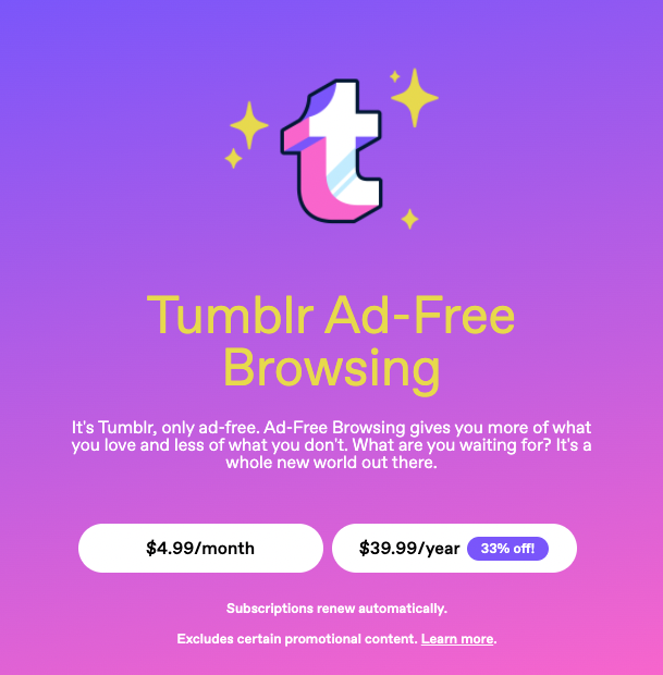 Tumblr Ad-Free Browsing. It's Tumblr, only ad-free. Ad-Free Browsing gives you more of what you love and less of what you don't. What are you waiting for? It's a whole new world out there. Two buttons: $4.99/month and $39.99/year.