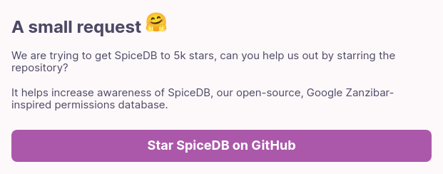 A small request    We are trying to get SpiceDB to 5k stars, can you help us out by starring the repository? It helps increase awareness of SpiceDB, our open-source, Google Zanzibar-inspired permissions database.  