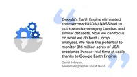 Graphic of a quote from David Johnson, Senior Geographer at USDA NASS:  "Google’s Earth Engine eliminated the overhead USDA / NASS had to put towards managing Landsat and similar datasets. Now we can focus on what we do best -  crop analyses. We have the potential to monitor 315 million acres of USA croplands in near-real time at scale thanks to Google Earth Engine."
