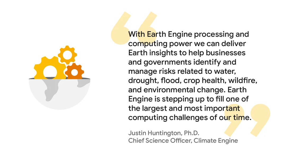 Graphic of a quote from Justin Huntington, Ph.D., Chief Science Officer, Climate Engine: “With Earth Engine processing and computing power we can deliver Earth insights to help businesses and governments identify and manage risks related to water, drought, flood, crop health, wildfire, and environmental change. Earth Engine is stepping up to fill one of the largest and most important computing challenges of our time.”