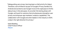 “Safeguarding user privacy has long been a chief priority for Adjust. Therefore, we’re thrilled to be part of Google’s Privacy Sandbox for Android and excited to see Google move at this rapid pace to fortify data privacy in the ads space. As we enter this testing phase with Google, we’ll push for solutions that simultaneously strengthen user privacy and empower app marketers’ analytics capabilities. This collaboration with Google and other leaders in the industry is 100% a step in the right direction for privacy." - Katie Madding, Chief Product Officer, Adjust