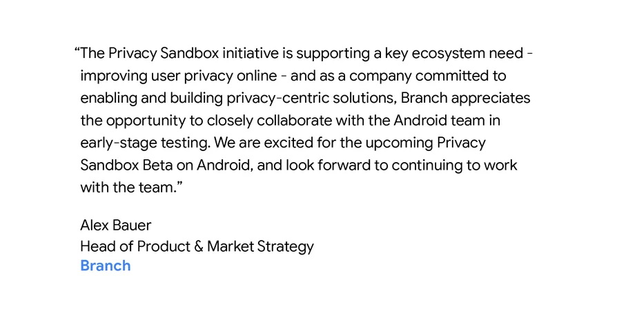 “The Privacy Sandbox initiative is supporting a key ecosystem need - improving user privacy online - and as a company committed to enabling and building privacy-centric solutions, Branch appreciates the opportunity to closely collaborate with the Android team in early-stage testing. We are excited for the upcoming Privacy Sandbox Beta on Android, and look forward to continuing to work with the team.” - Alex Bauer, Head of Product & Market Strategy, Branch