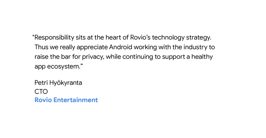 "Responsibility sits at the heart of Rovio’s technology strategy. Thus we really appreciate Android working with the industry to raise the bar for privacy, while continuing to support a healthy app ecosystem." - Petri Hyökyranta, CTO of Rovio Entertainment
