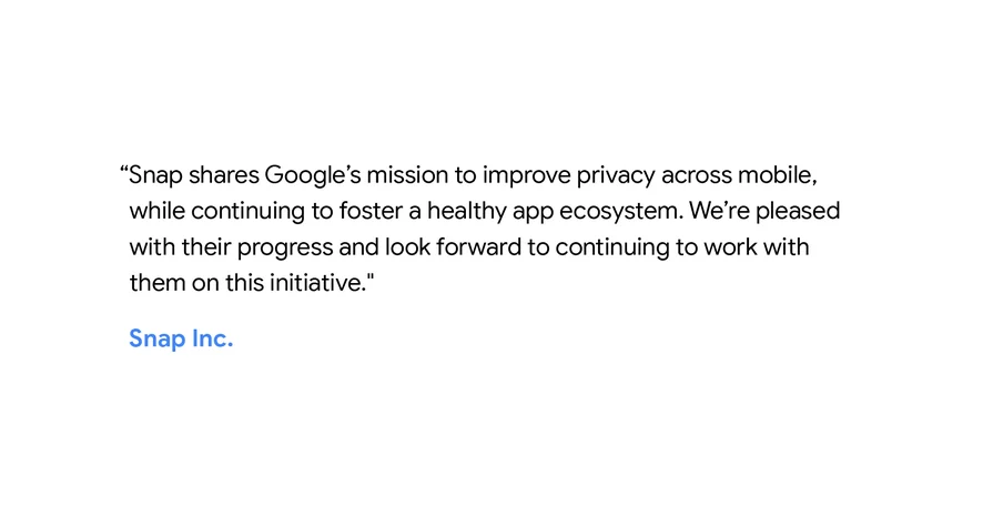 "Snap shares Google's mission to improve privacy across mobile, while continuing to foster a healthy app ecosystem. We're pleased with their progress and look forward to continuing to work with them on this initiative." - Snap Inc.