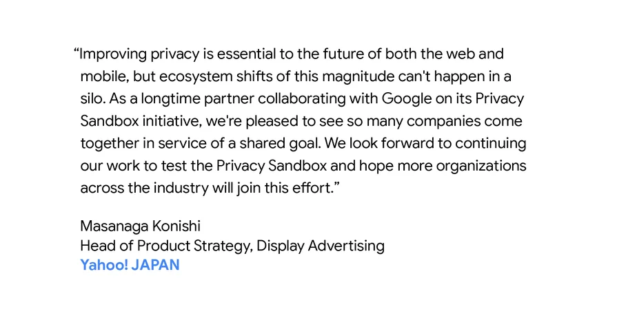 "Improving privacy is essential to the future of both the web and mobile, but ecosystem shifts of this magnitude can't happen in a silo. As a longtime partner collaborating with Google on its Privacy Sandbox initiative, we're pleased to see so many companies come together in service of a shared goal. We look forward to continuing our work to test the Privacy Sandbox and hope more organizations across the industry will join this effort." - Masanaga Konishi - Head of Product Strategy, Display Advertising, Yahoo! Japan