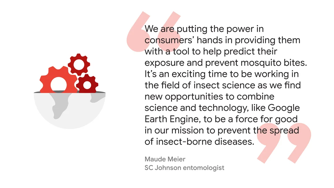 Quote from Maude Meler, SC Johnson entomologist: “We are putting the power in consumers’ hands in providing them with a tool to help predict their exposure and prevent mosquito bites. It’s an exciting time to be working in the field of insect science as we find new opportunities to combine science and technology, like Google Earth Engine, to be a force for good in our mission to prevent the spread of insect-borne diseases.”
