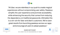a quote card reading "At Uber, we are relentless in our push to create magical experiences without compromising user safety. Passkeys simplify the user experience and promote accessibility, while enhancing the security that comes from reducing the dependency on traditional passwords. Ultimately this is a win-win for Uber and Uber’s customers. We’ve seen great results from launching passkeys across our apps and encourage all users to adopt passkeys.” - Ramsin Betyousef, Sr. Director of Engineering at Uber.